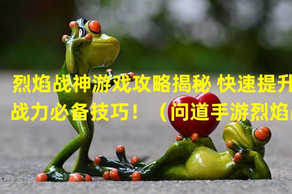 烈焰战神游戏攻略揭秘 快速提升战力必备技巧！（问道手游烈焰战神全面解析 高级玩家手把手教你称霸战场！）